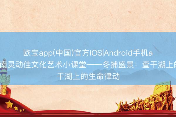 欧宝app(中国)官方IOS|Android手机app下载 济南灵动佳文化艺术小课堂——冬捕盛景：查干湖上的生命律动