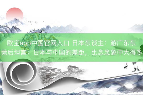 欧宝app中国官网入口 日本东谈主：游广东东莞后坦言：日本与中国的差距，比念念象中大得多
