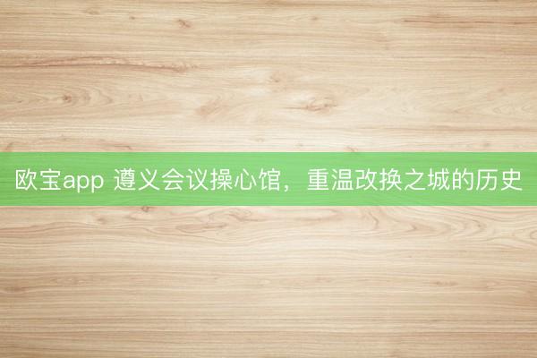 欧宝app 遵义会议操心馆，重温改换之城的历史