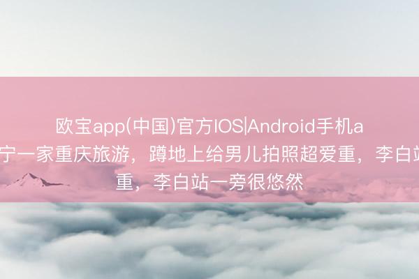 欧宝app(中国)官方IOS|Android手机app下载 撒贝宁一家重庆旅游，蹲地上给男儿拍照超爱重，李白站一旁很悠然