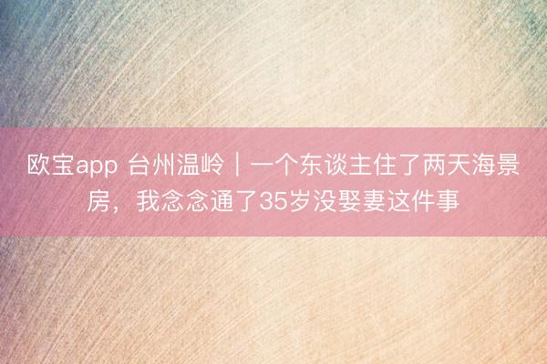 欧宝app 台州温岭｜一个东谈主住了两天海景房，我念念通了35岁没娶妻这件事
