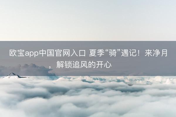 欧宝app中国官网入口 夏季“骑”遇记！来净月，解锁追风的开心࿓࿓࿓