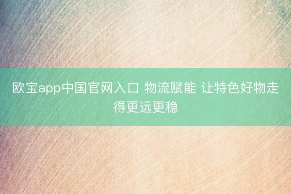 欧宝app中国官网入口 物流赋能 让特色好物走得更远更稳
