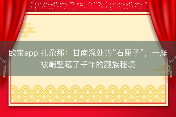 欧宝app 扎尕那：甘南深处的“石匣子”，一座被峭壁藏了千年的藏族秘境