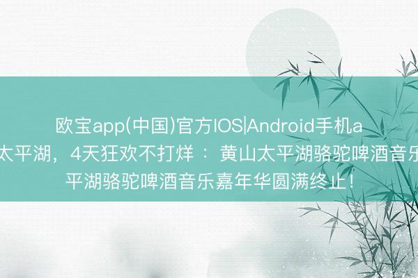 欧宝app(中国)官方IOS|Android手机app下载 五一嗨翻太平湖，4天狂欢不打烊 ：黄山太平湖骆驼啤酒音乐嘉年华圆满终止！