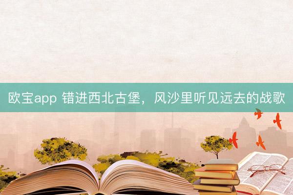 欧宝app 错进西北古堡，风沙里听见远去的战歌