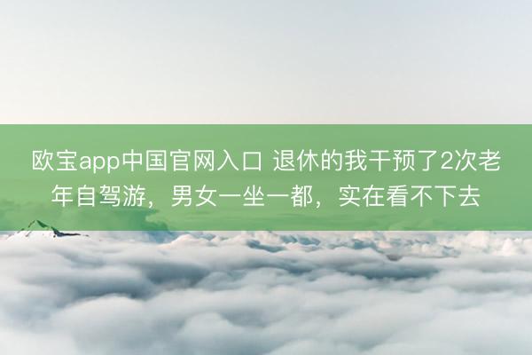 欧宝app中国官网入口 退休的我干预了2次老年自驾游，男女一坐一都，实在看不下去