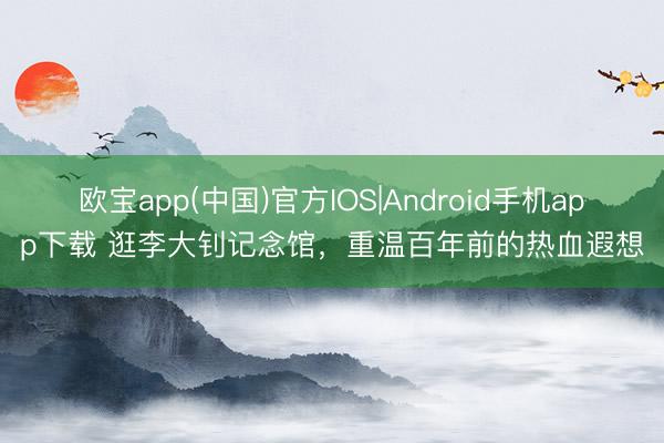 欧宝app(中国)官方IOS|Android手机app下载 逛李大钊记念馆，重温百年前的热血遐想