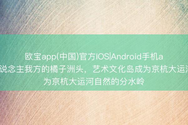 欧宝app(中国)官方IOS|Android手机app下载 余杭东说念主我方的橘子洲头，艺术文化岛成为京杭大运河自然的分水岭