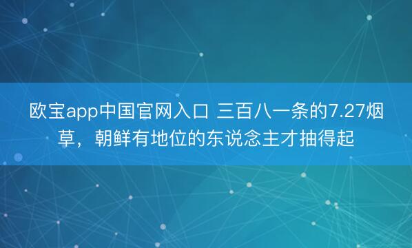 欧宝app中国官网入口 三百八一条的7.27烟草，朝鲜有地位的东说念主才抽得起