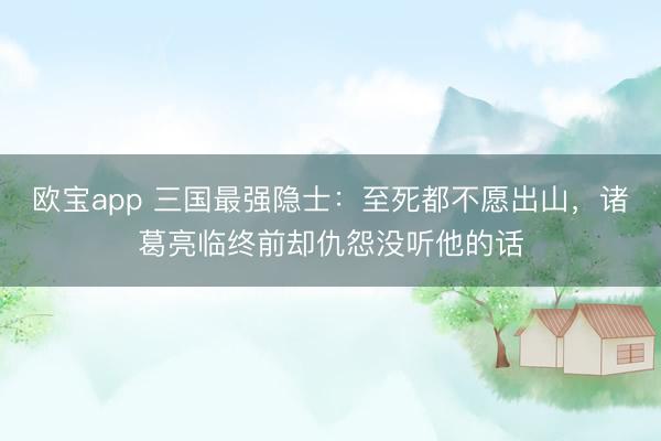 欧宝app 三国最强隐士：至死都不愿出山，诸葛亮临终前却仇怨没听他的话