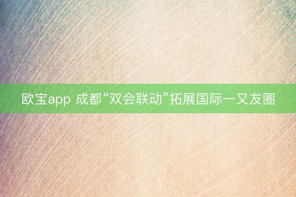 欧宝app 成都“双会联动”拓展国际一又友圈