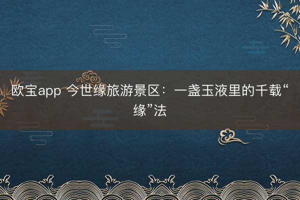 欧宝app 今世缘旅游景区：一盏玉液里的千载“缘”法