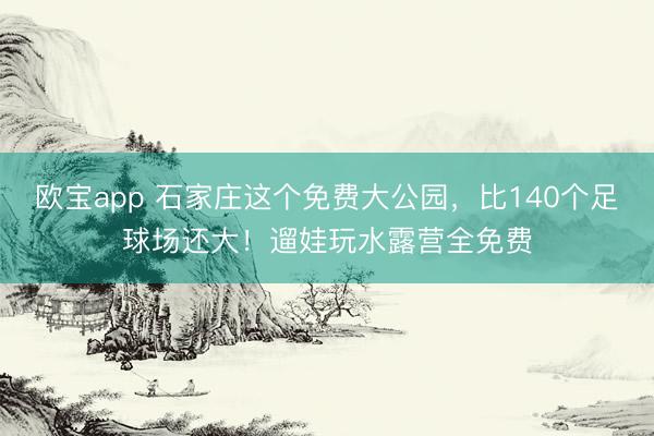欧宝app 石家庄这个免费大公园，比140个足球场还大！遛娃玩水露营全免费