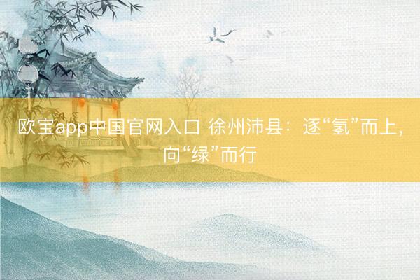 欧宝app中国官网入口 徐州沛县：逐“氢”而上，向“绿”而行