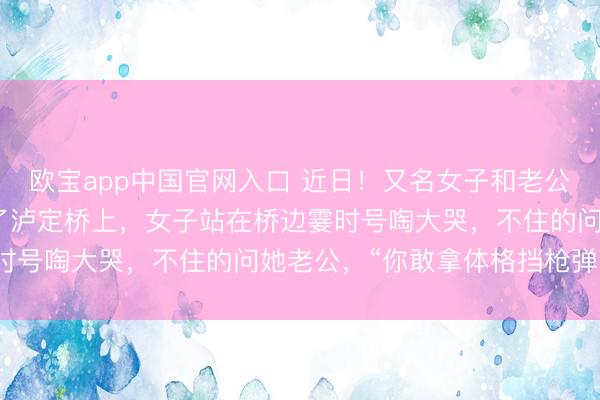欧宝app中国官网入口 近日！又名女子和老公到四川甘孜旅游时来到了泸定桥上，女子站在桥边霎时号啕大哭，不住的问她老公，“你敢拿体格挡枪弹吗？