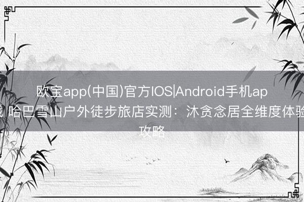 欧宝app(中国)官方IOS|Android手机app下载 哈巴雪山户外徒步旅店实测：沐贪念居全维度体验攻略