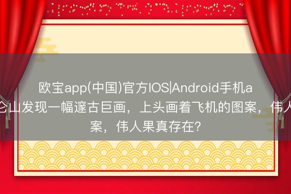 欧宝app(中国)官方IOS|Android手机app下载 昆仑山发现一幅邃古巨画，上头画着飞机的图案，伟人果真存在？