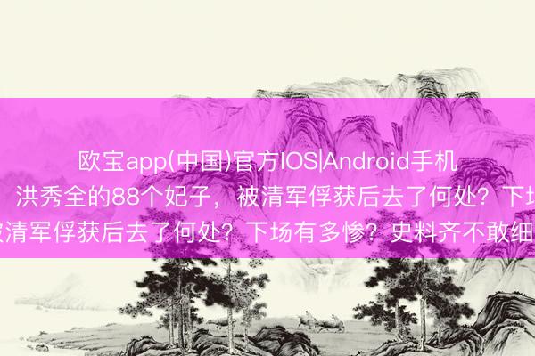 欧宝app(中国)官方IOS|Android手机app下载 太平天堂消一火，洪秀全的88个妃子，被清军俘获后去了何处？下场有多惨？史料齐不敢细写