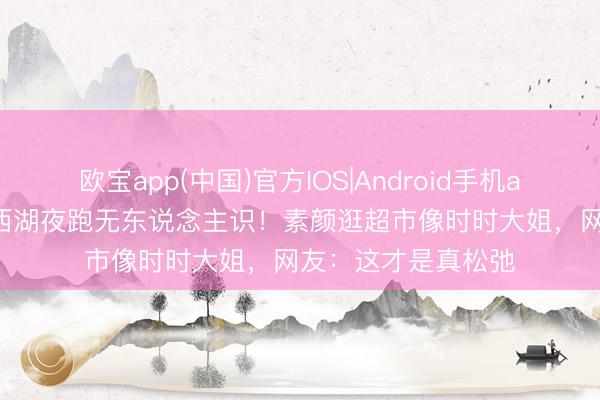 欧宝app(中国)官方IOS|Android手机app下载 47岁影后西湖夜跑无东说念主识！素颜逛超市像时时大姐，网友：这才是真松弛