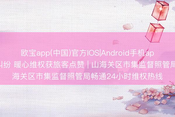 欧宝app(中国)官方IOS|Android手机app下载 小印迹破解大纠纷 暖心维权获旅客点赞 | 山海关区市集监督照管局畅通24小时维权热线