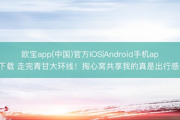 欧宝app(中国)官方IOS|Android手机app下载 走完青甘大环线！掏心窝共享我的真是出行感受