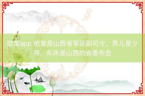欧宝app 他曾是山西省军区副司令，男儿是少将，东床是山西的省委布告