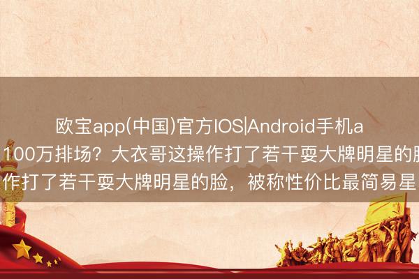 欧宝app(中国)官方IOS|Android手机app下载 10万出场费干出100万排场？大衣哥这操作打了若干耍大牌明星的脸，被称性价比最简易星