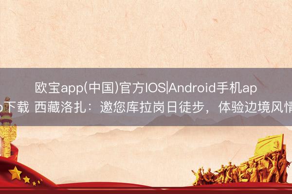 欧宝app(中国)官方IOS|Android手机app下载 西藏洛扎：邀您库拉岗日徒步，体验边境风情