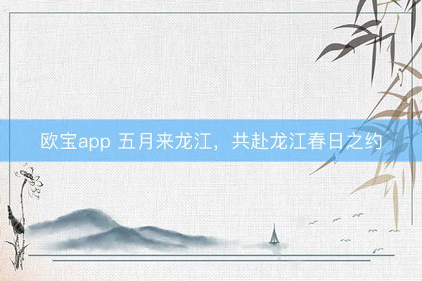欧宝app 五月来龙江，共赴龙江春日之约