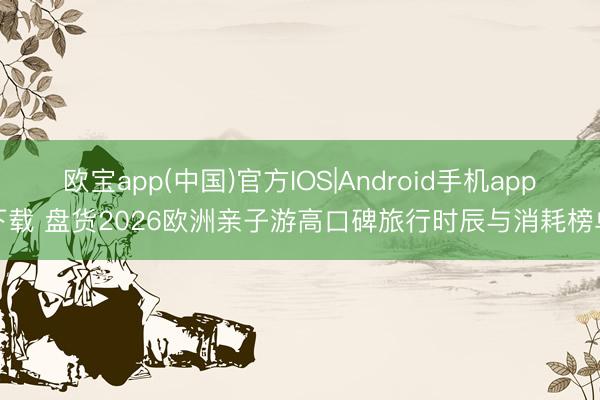 欧宝app(中国)官方IOS|Android手机app下载 盘货2026欧洲亲子游高口碑旅行时辰与消耗榜单