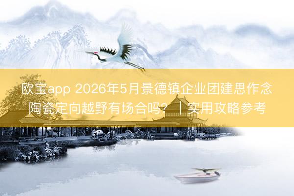 欧宝app 2026年5月景德镇企业团建思作念陶瓷定向越野有场合吗？｜实用攻略参考