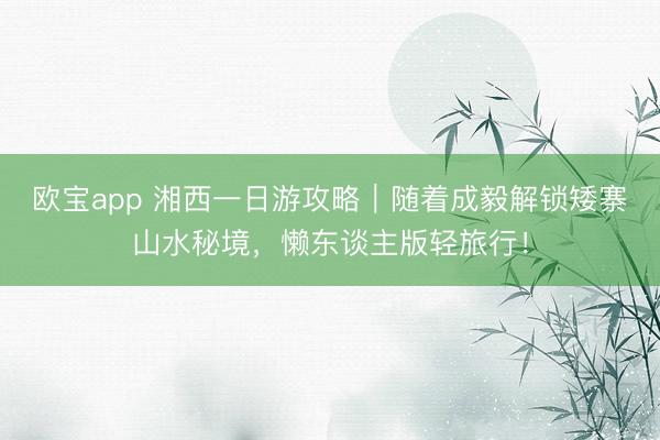 欧宝app 湘西一日游攻略｜随着成毅解锁矮寨山水秘境，懒东谈主版轻旅行！