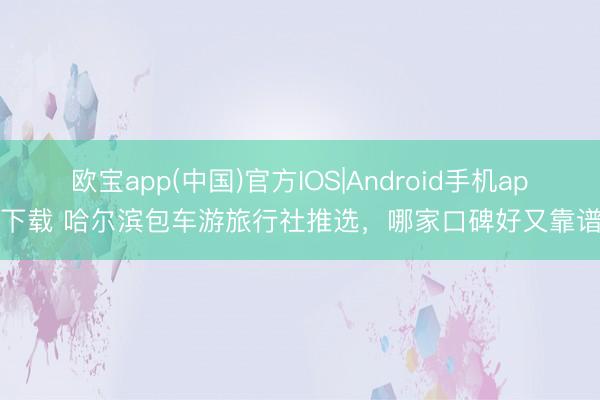 欧宝app(中国)官方IOS|Android手机app下载 哈尔滨包车游旅行社推选，哪家口碑好又靠谱？