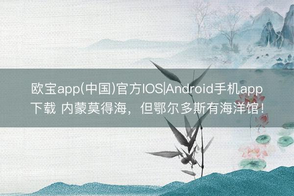 欧宝app(中国)官方IOS|Android手机app下载 内蒙莫得海，但鄂尔多斯有海洋馆！