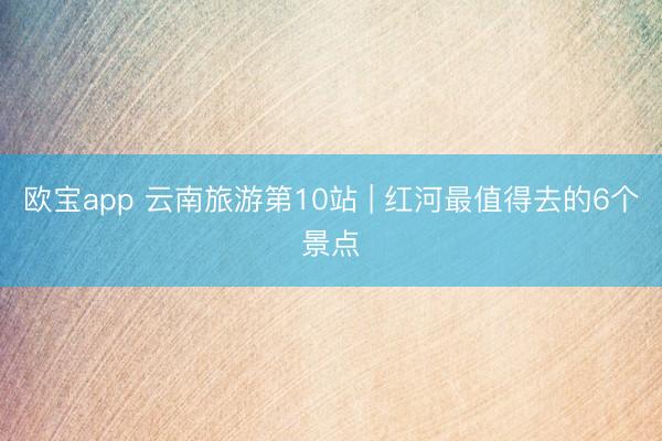 欧宝app 云南旅游第10站 | 红河最值得去的6个景点️