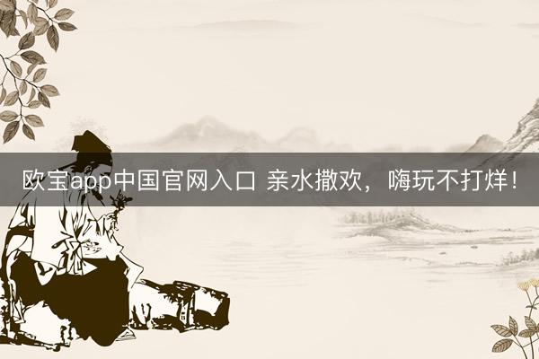 欧宝app中国官网入口 亲水撒欢，嗨玩不打烊！