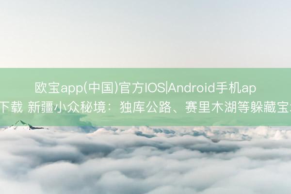 欧宝app(中国)官方IOS|Android手机app下载 新疆小众秘境：独库公路、赛里木湖等躲藏宝地