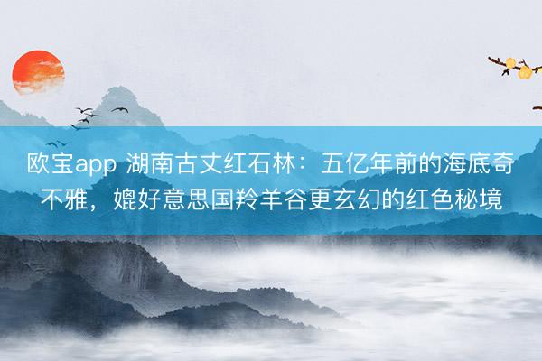 欧宝app 湖南古丈红石林：五亿年前的海底奇不雅，媲好意思国羚羊谷更玄幻的红色秘境