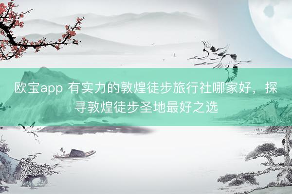 欧宝app 有实力的敦煌徒步旅行社哪家好，探寻敦煌徒步圣地最好之选