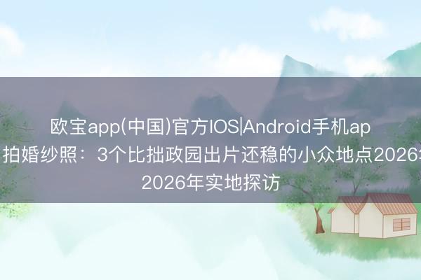 欧宝app(中国)官方IOS|Android手机app下载 苏州拍婚纱照：3个比拙政园出片还稳的小众地点2026年实地探访