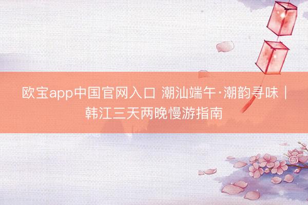 欧宝app中国官网入口 潮汕端午·潮韵寻味｜韩江三天两晚慢游指南