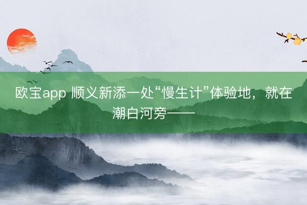 欧宝app 顺义新添一处“慢生计”体验地，就在潮白河旁——