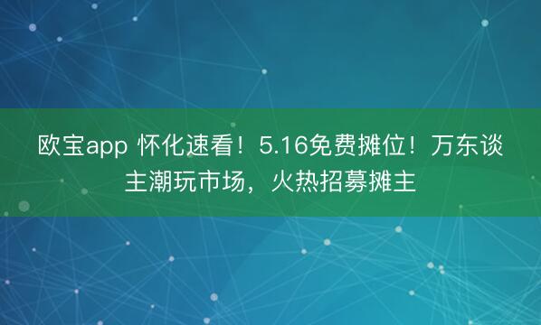 欧宝app 怀化速看！5.16免费摊位！万东谈主潮玩市场，火热招募摊主