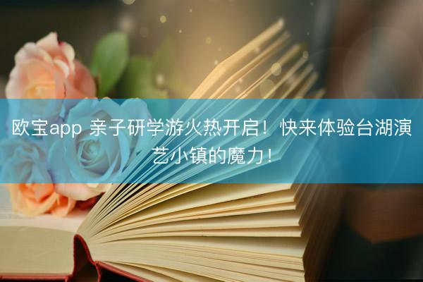 欧宝app 亲子研学游火热开启！快来体验台湖演艺小镇的魔力！
