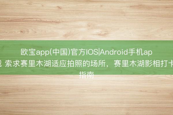 欧宝app(中国)官方IOS|Android手机app下载 索求赛里木湖适应拍照的场所，赛里木湖影相打卡指南