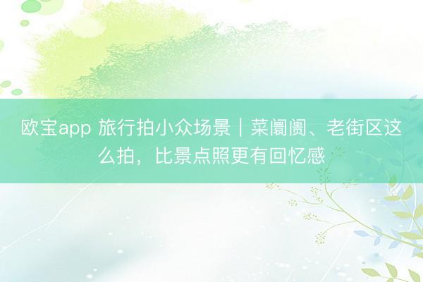 欧宝app 旅行拍小众场景｜菜阛阓、老街区这么拍，比景点照更有回忆感