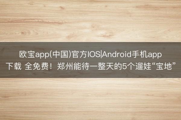 欧宝app(中国)官方IOS|Android手机app下载 全免费！郑州能待一整天的5个遛娃“宝地”