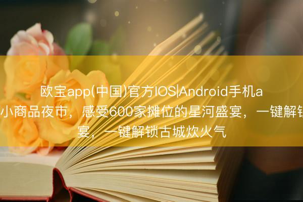 欧宝app(中国)官方IOS|Android手机app下载 正定小商品夜市，感受600家摊位的星河盛宴，一键解锁古城炊火气