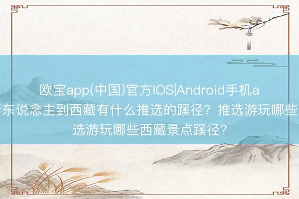 欧宝app(中国)官方IOS|Android手机app下载 俄罗斯东说念主到西藏有什么推选的蹊径？推选游玩哪些西藏景点蹊径？